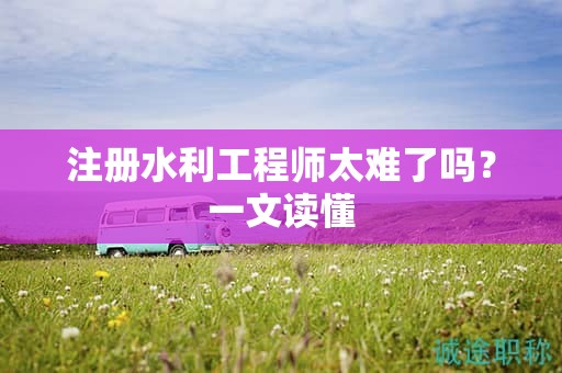 注册水利工程师太难了吗？一文读懂