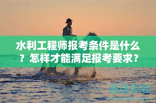 水利工程师报考条件是什么？怎样才能满足报考要求？