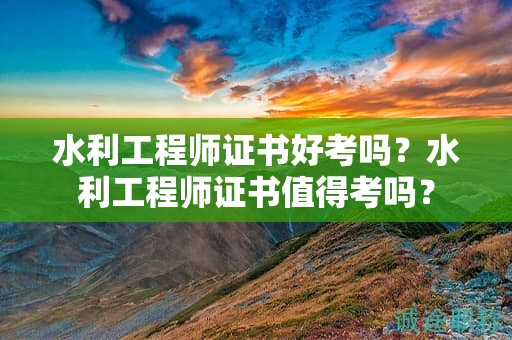 水利工程师证书好考吗？水利工程师证书值得考吗？