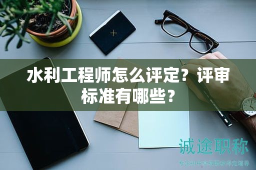 水利工程师怎么评定？评审标准有哪些？