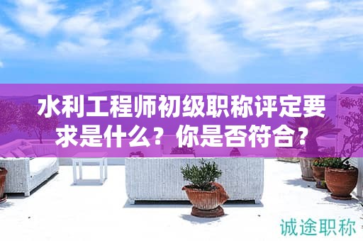 水利工程师初级职称评定要求是什么？你是否符合？