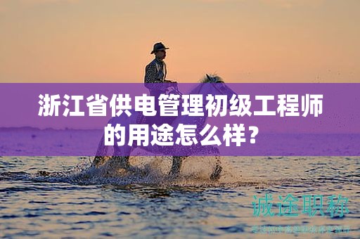 浙江省供电管理初级工程师的用途怎么样？