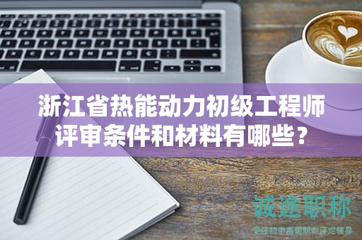 浙江省热能动力初级工程师评审条件和材料有哪些？