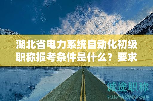 湖北省电力系统自动化初级职称报考条件是什么？要求有哪些？