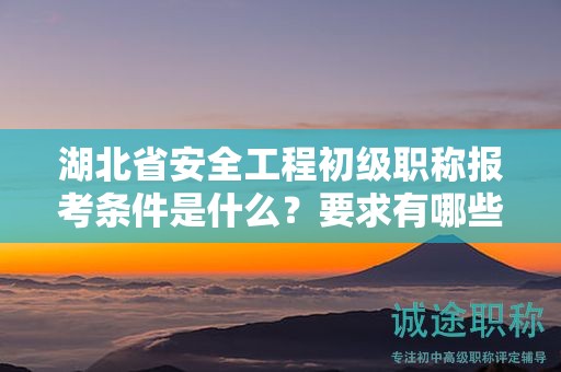 湖北省安全工程初级职称报考条件是什么？要求有哪些？