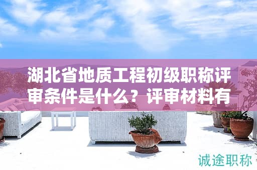 湖北省地质工程初级职称评审条件是什么？评审材料有哪些？