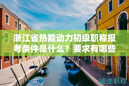 浙江省热能动力初级职称报考条件是什么？要求有哪些？