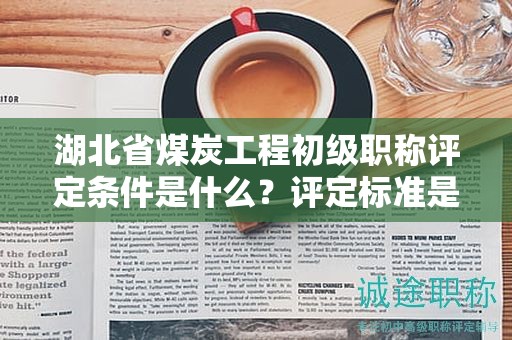 湖北省煤炭工程初级职称评定条件是什么？评定标准是什么？
