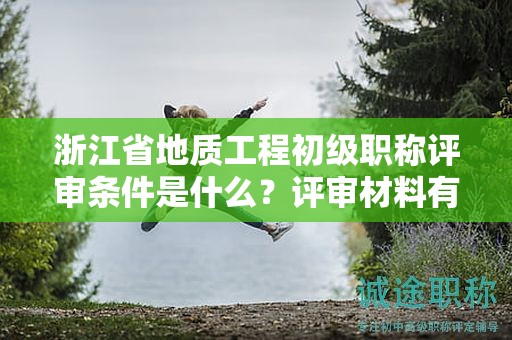 浙江省地质工程初级职称评审条件是什么？评审材料有哪些？