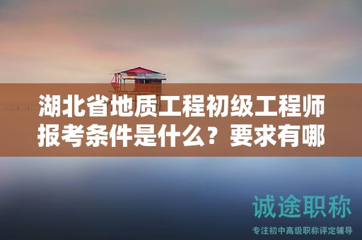 湖北省地质工程初级工程师报考条件是什么？要求有哪些？
