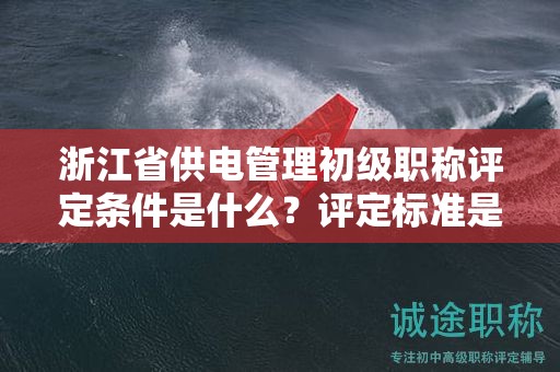 浙江省供电管理初级职称评定条件是什么？评定标准是什么？