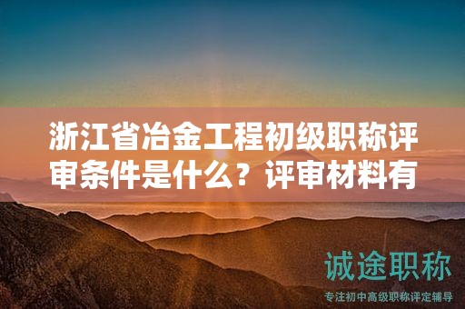 浙江省冶金工程初级职称评审条件是什么？评审材料有哪些？