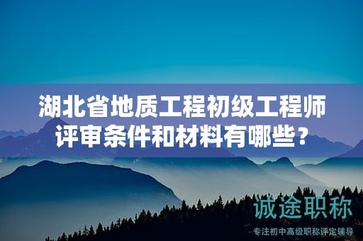 湖北省地质工程初级工程师评审条件和材料有哪些？