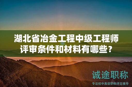 湖北省冶金工程中级工程师评审条件和材料有哪些？