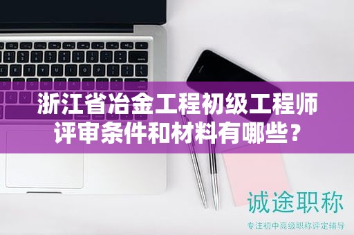 浙江省冶金工程初级工程师评审条件和材料有哪些？