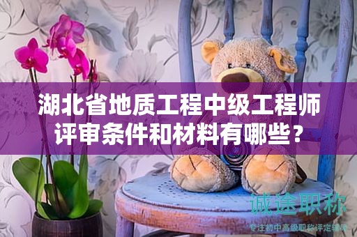 湖北省地质工程中级工程师评审条件和材料有哪些？