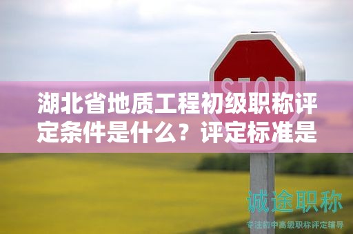湖北省地质工程初级职称评定条件是什么？评定标准是什么？