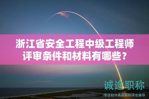 浙江省安全工程中级工程师评审条件和材料有哪些？