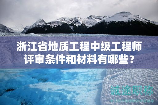 浙江省地质工程中级工程师评审条件和材料有哪些？