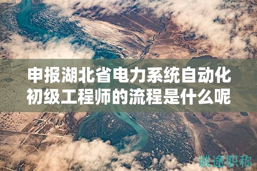 申报湖北省电力系统自动化初级工程师的流程是什么呢？