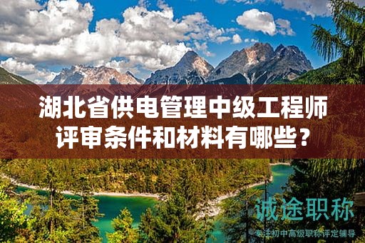 湖北省供电管理中级工程师评审条件和材料有哪些？