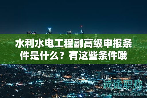 水利水电工程副高级申报条件是什么？有这些条件哦
