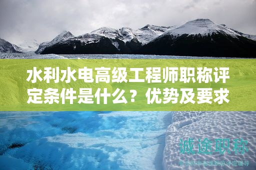 水利水电高级工程师职称评定条件是什么？优势及要求来了