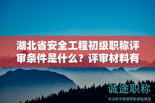 湖北省安全工程初级职称评审条件是什么？评审材料有哪些？