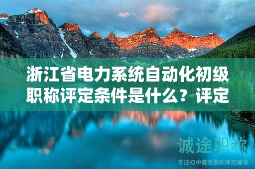 浙江省电力系统自动化初级职称评定条件是什么？评定标准是什么？