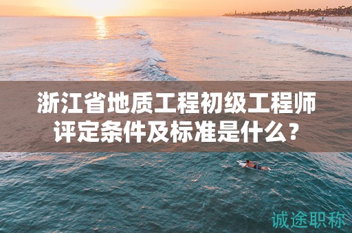 浙江省地质工程初级工程师评定条件及标准是什么？