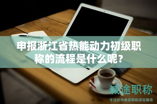 申报浙江省热能动力初级职称的流程是什么呢？