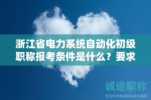 浙江省电力系统自动化初级职称报考条件是什么？要求有哪些？
