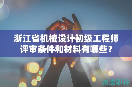 浙江省机械设计初级工程师评审条件和材料有哪些？