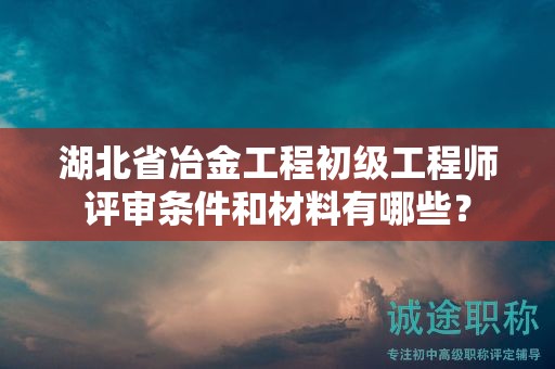 湖北省冶金工程初级工程师评审条件和材料有哪些？