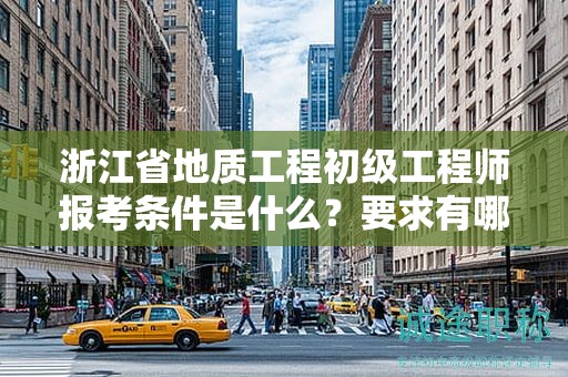 浙江省地质工程初级工程师报考条件是什么？要求有哪些？