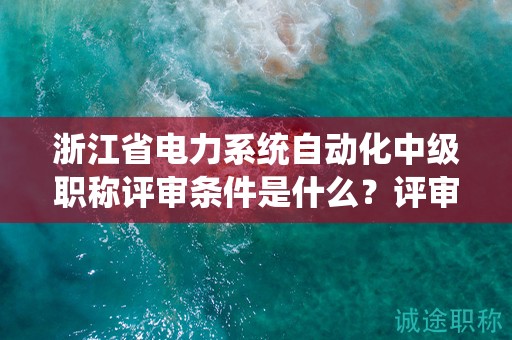 浙江省电力系统自动化中级职称评审条件是什么？评审材料有哪些？
