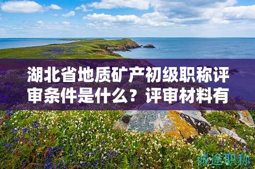 湖北省地质矿产初级职称评审条件是什么？评审材料有哪些？
