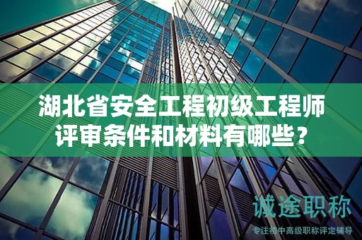 湖北省安全工程初级工程师评审条件和材料有哪些？