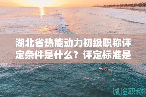 湖北省热能动力初级职称评定条件是什么？评定标准是什么？