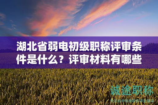 湖北省弱电初级职称评审条件是什么？评审材料有哪些？