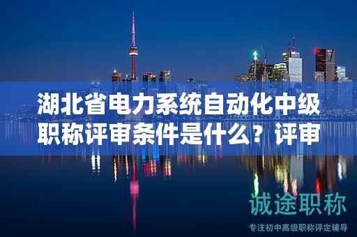 湖北省电力系统自动化中级职称评审条件是什么？评审材料有哪些？