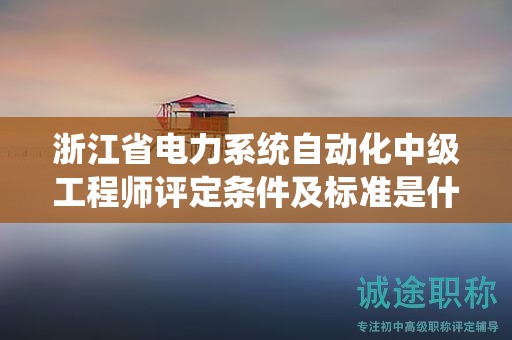 浙江省电力系统自动化中级工程师评定条件及标准是什么？