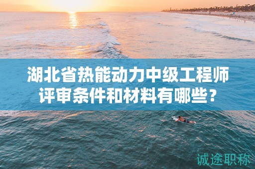湖北省热能动力中级工程师评审条件和材料有哪些？