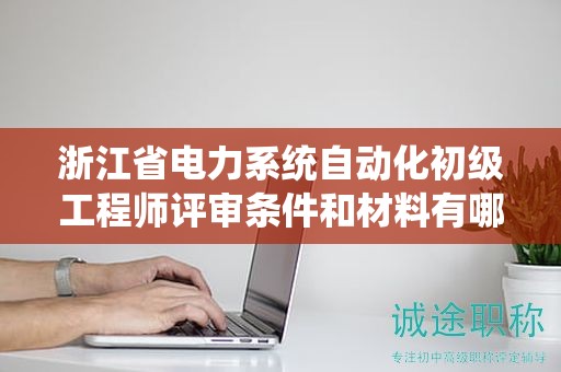 浙江省电力系统自动化初级工程师评审条件和材料有哪些？
