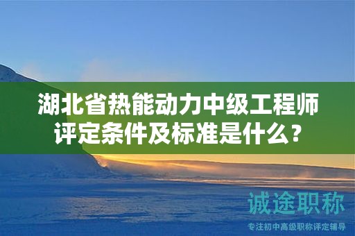 湖北省热能动力中级工程师评定条件及标准是什么？
