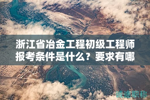 浙江省冶金工程初级工程师报考条件是什么？要求有哪些？