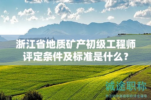 浙江省地质矿产初级工程师评定条件及标准是什么？