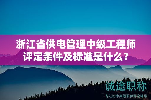 浙江省供电管理中级工程师评定条件及标准是什么？