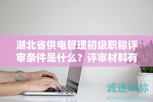 湖北省供电管理初级职称评审条件是什么？评审材料有哪些？