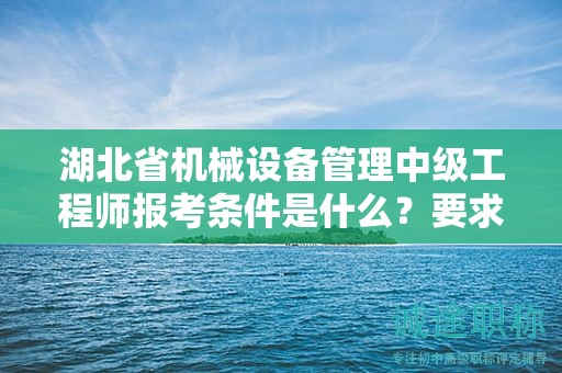 湖北省机械设备管理中级工程师报考条件是什么？要求有哪些？